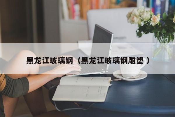 黑龍江玻璃鋼（黑龍江玻璃鋼雕塑 ）