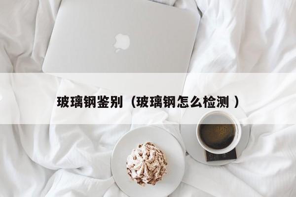 玻璃鋼鑒別（玻璃鋼怎么檢測 ）