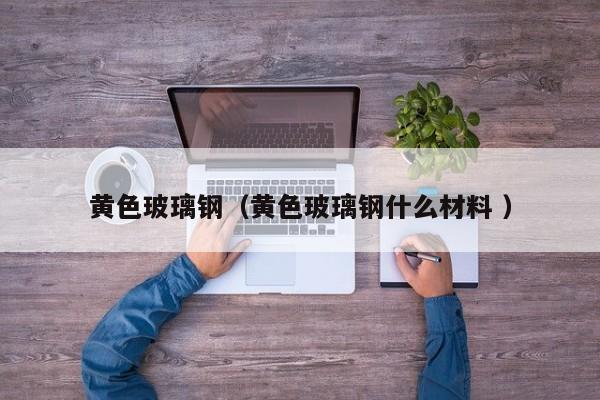 黃色玻璃鋼（黃色玻璃鋼什么材料 ）