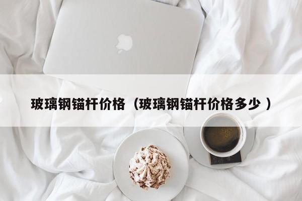 玻璃鋼錨桿價格（玻璃鋼錨桿價格多少 ）