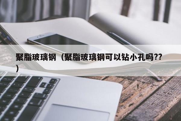聚脂玻璃鋼（聚脂玻璃鋼可以鉆小孔嗎?? ）