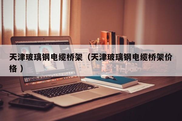 天津玻璃鋼電纜橋架（天津玻璃鋼電纜橋架價格 ）