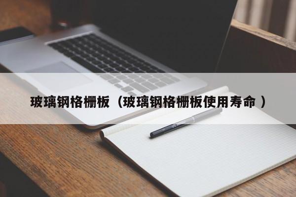 玻璃鋼格柵板（玻璃鋼格柵板使用壽命 ）