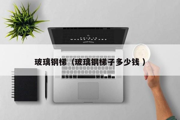 玻璃鋼梯（玻璃鋼梯子多少錢 ）