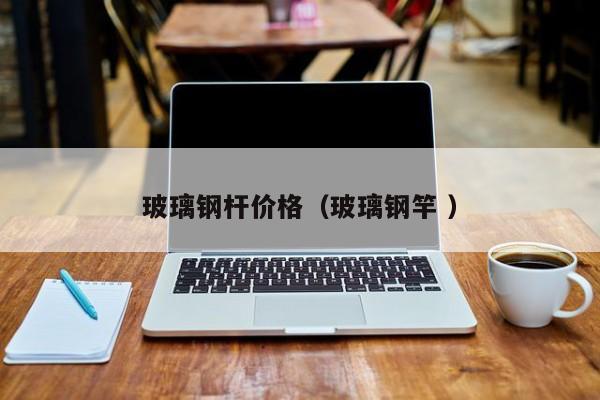玻璃鋼桿價格（玻璃鋼竿 ）