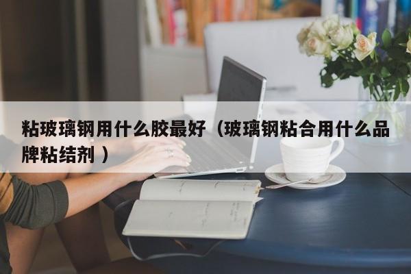 粘玻璃鋼用什么膠最好（玻璃鋼粘合用什么品牌粘結(jié)劑 ）