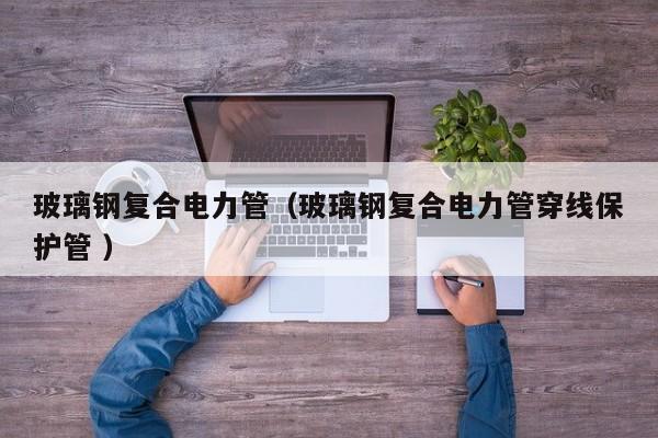 玻璃鋼復(fù)合電力管（玻璃鋼復(fù)合電力管穿線保護管 ）
