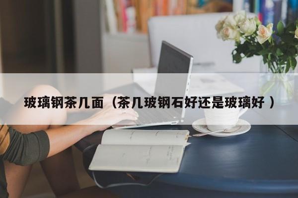 玻璃鋼茶幾面（茶幾玻鋼石好還是玻璃好 ）