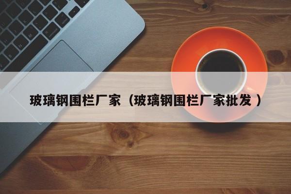 玻璃鋼圍欄廠家（玻璃鋼圍欄廠家批發(fā) ）