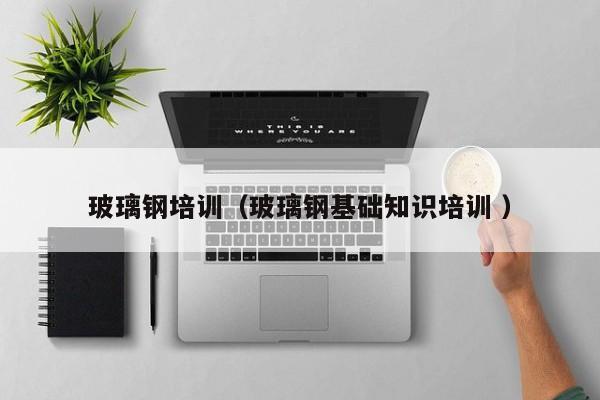 玻璃鋼培訓(xùn)（玻璃鋼基礎(chǔ)知識培訓(xùn) ）
