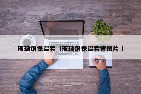 玻璃鋼保溫套（玻璃鋼保溫套管圖片 ）