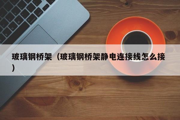 玻璃鋼橋架（玻璃鋼橋架靜電連接線怎么接 ）