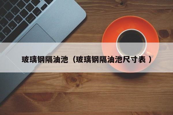 玻璃鋼隔油池（玻璃鋼隔油池尺寸表 ）