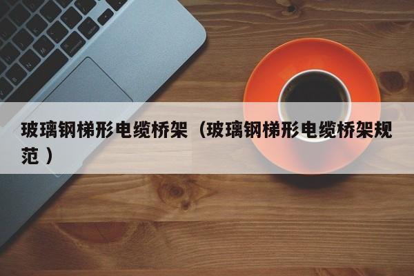 玻璃鋼梯形電纜橋架（玻璃鋼梯形電纜橋架規(guī)范 ）