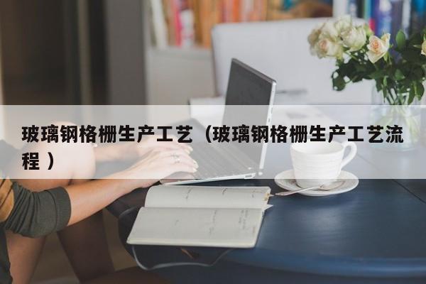 玻璃鋼格柵生產(chǎn)工藝（玻璃鋼格柵生產(chǎn)工藝流程 ）