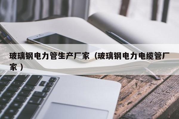 玻璃鋼電力管生產廠家（玻璃鋼電力電纜管廠家 ）